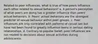 Related to peer influences, what is true of how peers influence each other related to sexual behaviors? a. A person's perception of what peers are doing has a greater influence than peers' actual behaviors. b. Peers' actual behaviors are the strongest predictor of sexual behavior within peer groups. c. Peer influences are only correlated with patterns of casual sex but have not been found to greatly influence teens in serious dating relationships. d. Contrary to popular belief, peer influences are not related to decisions about sexual activities during adolescence.