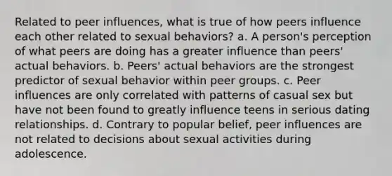 Related to peer influences, what is true of how peers influence each other related to sexual behaviors? a. A person's perception of what peers are doing has a greater influence than peers' actual behaviors. b. Peers' actual behaviors are the strongest predictor of sexual behavior within peer groups. c. Peer influences are only correlated with patterns of casual sex but have not been found to greatly influence teens in serious dating relationships. d. Contrary to popular belief, peer influences are not related to decisions about sexual activities during adolescence.