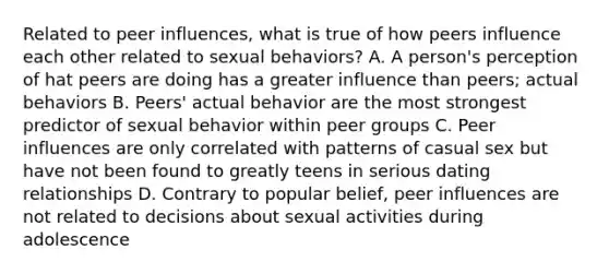 Related to peer influences, what is true of how peers influence each other related to sexual behaviors? A. A person's perception of hat peers are doing has a greater influence than peers; actual behaviors B. Peers' actual behavior are the most strongest predictor of sexual behavior within peer groups C. Peer influences are only correlated with patterns of casual sex but have not been found to greatly teens in serious dating relationships D. Contrary to popular belief, peer influences are not related to decisions about sexual activities during adolescence