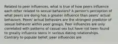 Related to peer influences, what is true of how peers influence each other related to sexual behaviors? A person's perception of what peers are doing has a greater influence than peers' actual behaviors. Peers' actual behaviors are the strongest predictor of sexual behavior within peer groups. Peer influences are only correlated with patterns of casual sex but have not been found to greatly influence teens in serious dating relationships. Contrary to popular belief, peer influences are