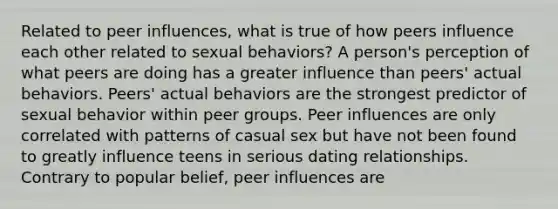 Related to peer influences, what is true of how peers influence each other related to sexual behaviors? A person's perception of what peers are doing has a greater influence than peers' actual behaviors. Peers' actual behaviors are the strongest predictor of sexual behavior within peer groups. Peer influences are only correlated with patterns of casual sex but have not been found to greatly influence teens in serious dating relationships. Contrary to popular belief, peer influences are