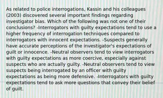 As related to police interrogations, Kassin and his colleagues (2003) discovered several important findings regarding investigator bias. Which of the following was not one of their conclusions? -Interrogators with guilty expectations tend to use a higher frequency of interrogation techniques compared to interrogators with innocent expectations. -Suspects generally have accurate perceptions of the investigator's expectations of guilt or innocence. -Neutral observers tend to view interrogators with guilty expectations as more coercive, especially against suspects who are actually guilty. -Neutral observers tend to view suspects being interrogated by an officer with guilty expectations as being more defensive. -Interrogators with guilty expectations tend to ask more questions that convey their belief of guilt.