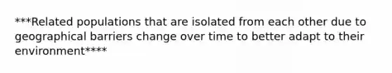 ***Related populations that are isolated from each other due to geographical barriers change over time to better adapt to their environment****