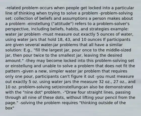 -related problem occurs when people get locked into a particular line of thinking when trying to solve a problem -problem-solving set: collection of beliefs and assumptions a person makes about a problem -einstellung ("attitude") refers to a problem-solver's perspective, including beliefs, habits, and strategies example: water jar problem -must measure out exactly 5 ounces of water, using water jars that hold 18, 43, and 10 ounces If participants are given several water-jar problems that all have a similar solution: E.g., "fill the largest jar, pour once to the middle-sized jar, then pour twice to the smallest jar, leaving the desired amount." -they may become locked into this problem-solving set or einstellung and unable to solve a problem that does not fit the pattern -given a new, simpler water jar problem that requires only one pour, participants can't figure it out -you must measure out exactly 5 oz. using water jars the measure 32 oz., 27 oz., and 10 oz. problem-solving set/einstellungcan also be demonstrated with the "nine dot" problem. -"Draw four straight lines, passing through all nine of these dots, without lifting your pencil from the page." -solving the problem requires "thinking outside of the box"