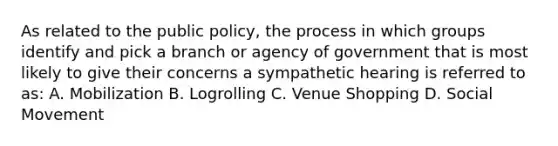 As related to the public policy, the process in which groups identify and pick a branch or agency of government that is most likely to give their concerns a sympathetic hearing is referred to as: A. Mobilization B. Logrolling C. Venue Shopping D. Social Movement