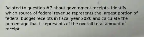 Related to question #7 about government receipts, identify which source of federal revenue represents the largest portion of federal budget receipts in fiscal year 2020 and calculate the percentage that it represents of the overall total amount of receipt