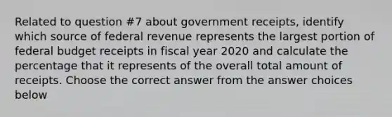 Related to question #7 about government receipts, identify which source of federal revenue represents the largest portion of federal budget receipts in fiscal year 2020 and calculate the percentage that it represents of the overall total amount of receipts. Choose the correct answer from the answer choices below