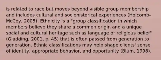 is related to race but moves beyond visible group membership and includes cultural and sociohistorical experiences (Holcomb-McCoy, 2005). Ethnicity is a "group classification in which members believe they share a common origin and a unique social and cultural heritage such as language or religious belief" (Gladding, 2001, p. 45) that is often passed from generation to generation. Ethnic classifications may help shape clients' sense of identity, appropriate behavior, and opportunity (Blum, 1998).