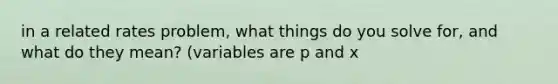 in a related rates problem, what things do you solve for, and what do they mean? (variables are p and x