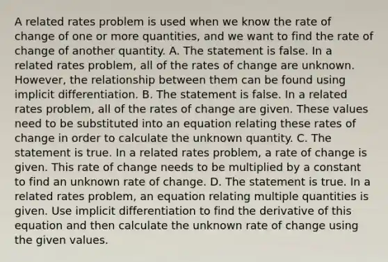 A related rates problem is used when we know the rate of change of one or more​ quantities, and we want to find the rate of change of another quantity. A. The statement is false. In a related rates​ problem, all of the rates of change are unknown.​ However, the relationship between them can be found using implicit differentiation. B. The statement is false. In a related rates​ problem, all of the rates of change are given. These values need to be substituted into an equation relating these rates of change in order to calculate the unknown quantity. C. The statement is true. In a related rates​ problem, a rate of change is given. This rate of change needs to be multiplied by a constant to find an unknown rate of change. D. The statement is true. In a related rates​ problem, an equation relating multiple quantities is given. Use implicit differentiation to find the derivative of this equation and then calculate the unknown rate of change using the given values.