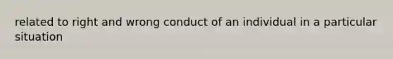 related to right and wrong conduct of an individual in a particular situation