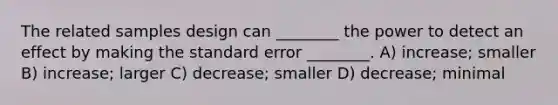 The related samples design can ________ the power to detect an effect by making the standard error ________. A) increase; smaller B) increase; larger C) decrease; smaller D) decrease; minimal