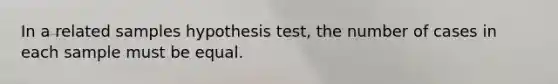 In a related samples hypothesis test, the number of cases in each sample must be equal.