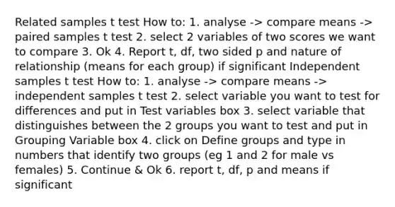 Related samples t test How to: 1. analyse -> compare means -> paired samples t test 2. select 2 variables of two scores we want to compare 3. Ok 4. Report t, df, two sided p and nature of relationship (means for each group) if significant Independent samples t test How to: 1. analyse -> compare means -> independent samples t test 2. select variable you want to test for differences and put in Test variables box 3. select variable that distinguishes between the 2 groups you want to test and put in Grouping Variable box 4. click on Define groups and type in numbers that identify two groups (eg 1 and 2 for male vs females) 5. Continue & Ok 6. report t, df, p and means if significant