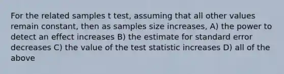 For the related samples t test, assuming that all other values remain constant, then as samples size increases, A) the power to detect an effect increases B) the estimate for standard error decreases C) the value of the test statistic increases D) all of the above