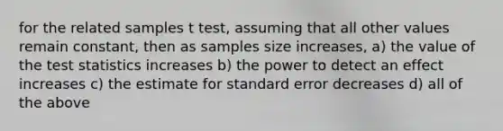 for the related samples t test, assuming that all other values remain constant, then as samples size increases, a) the value of the test statistics increases b) the power to detect an effect increases c) the estimate for standard error decreases d) all of the above