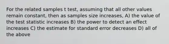 For the related samples t test, assuming that all other values remain constant, then as samples size increases, A) the value of the test statistic increases B) the power to detect an effect increases C) the estimate for standard error decreases D) all of the above