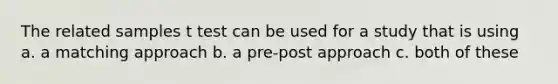 The related samples t test can be used for a study that is using a. a matching approach b. a pre-post approach c. both of these