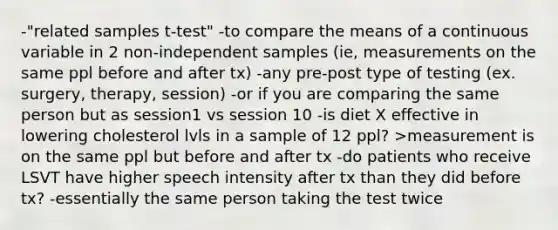 -"related samples t-test" -to compare the means of a continuous variable in 2 non-independent samples (ie, measurements on the same ppl before and after tx) -any pre-post type of testing (ex. surgery, therapy, session) -or if you are comparing the same person but as session1 vs session 10 -is diet X effective in lowering cholesterol lvls in a sample of 12 ppl? >measurement is on the same ppl but before and after tx -do patients who receive LSVT have higher speech intensity after tx than they did before tx? -essentially the same person taking the test twice