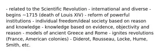 - related to the Scientific Revolution - international and diverse - begins ~1715 (death of Louis XIV) - reform of powerful institutions - individual freedom/ideal society based on reason and knowledge - knowledge based on evidence, objectivity and reason - models of ancient Greece and Rome - ignites revolutions (France, American colonies) - Diderot, Rousseau, Locke, Hume, Smith, etc.