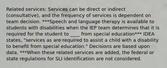 Related services: Services can be direct or indirect (consultative), and the frequency of services is dependent on team decision. ***Speech and language therapy is available to students with disabilities when the IEP team determines that it is required for the student to ____ from special education*** IDEA states, "services as are required to assist a child with a disability to benefit from special education." Decisions are based upon data. ***When these related services are added, the federal or state regulations for SLI identification are not considered.