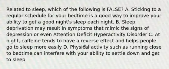 Related to sleep, which of the following is FALSE? A. Sticking to a regular schedule for your bedtime is a good way to improve your ability to get a good night's sleep each night. B. Sleep deprivation may result in symptoms that mimic the signs of depression or even Attention Deficit Hyperactivity Disorder C. At night, caffeine tends to have a reverse effect and helps people go to sleep more easily D. Physical activity such as running close to bedtime can interfere with your ability to settle down and get to sleep