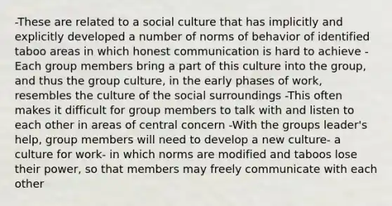 -These are related to a social culture that has implicitly and explicitly developed a number of norms of behavior of identified taboo areas in which honest communication is hard to achieve -Each group members bring a part of this culture into the group, and thus the group culture, in the early phases of work, resembles the culture of the social surroundings -This often makes it difficult for group members to talk with and listen to each other in areas of central concern -With the groups leader's help, group members will need to develop a new culture- a culture for work- in which norms are modified and taboos lose their power, so that members may freely communicate with each other