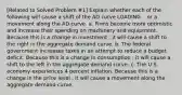 ​[Related to Solved Problem ​#1​] Explain whether each of the following will cause a shift of the AD curve LOADING... or a movement along the AD curve. a. Firms become more optimistic and increase their spending on machinery and equipment. Because this is a change in investment ​, it will cause a shift to the right in the aggregate demand curve. b. The federal government increases taxes in an attempt to reduce a budget deficit. Because this is a change in consumption ​, it will cause a shift to the left in the aggregate demand curve. c. The U.S. economy experiences 4 percent inflation. Because this is a change in the price level ​, it will cause a movement along the aggregate demand curve.