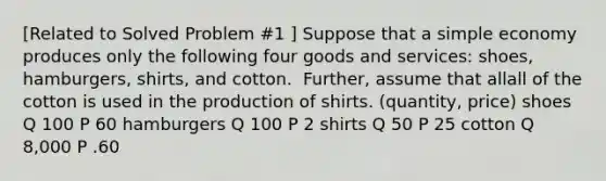 ​[Related to Solved Problem​ #1 ​] Suppose that a simple economy produces only the following four goods and​ services: shoes,​ hamburgers, shirts, and cotton. ​ Further, assume that allall of the cotton is used in the production of shirts. (quantity, price) shoes Q 100 P 60 hamburgers Q 100 P 2 shirts Q 50 P 25 cotton Q 8,000 P .60