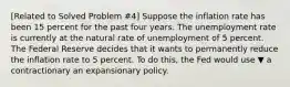 ​[Related to Solved Problem ​#4​] Suppose the inflation rate has been 15 percent for the past four years. The unemployment rate is currently at the natural rate of unemployment of 5 percent. The Federal Reserve decides that it wants to permanently reduce the inflation rate to 5 percent. To do​ this, the Fed would use ▼ a contractionary an expansionary policy.