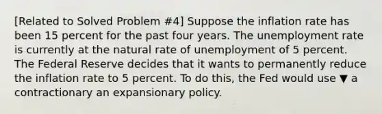 ​[Related to Solved Problem ​#4​] Suppose the inflation rate has been 15 percent for the past four years. The unemployment rate is currently at the natural rate of unemployment of 5 percent. The Federal Reserve decides that it wants to permanently reduce the inflation rate to 5 percent. To do​ this, the Fed would use ▼ a contractionary an expansionary policy.