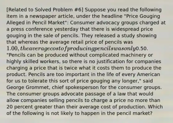 ​[Related to Solved Problem ​#6​] Suppose you read the following item in a newspaper​ article, under the headline ​"Price Gouging Alleged in Pencil​ Market": Consumer advocacy groups charged at a press conference yesterday that there is widespread price gouging in the sale of pencils. They released a study showing that whereas the average retail price of pencils was​ 1.00, the average cost of producing pencils was only​0.50. "Pencils can be produced without complicated machinery or highly skilled​ workers, so there is no justification for companies charging a price that is twice what it costs them to produce the product. Pencils are too important in the life of every American for us to tolerate this sort of price gouging any​ longer," said George​ Grommet, chief spokesperson for the consumer groups. The consumer groups advocate passage of a law that would allow companies selling pencils to charge a price no more than 20 percent greater than their average cost of production. Which of the following is not likely to happen in the pencil​ market?