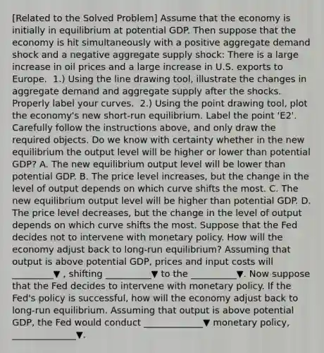 [Related to the Solved Problem​] Assume that the economy is initially in equilibrium at potential GDP. Then suppose that the economy is hit simultaneously with a positive aggregate demand shock and a negative aggregate supply​ shock: There is a large increase in oil prices and a large increase in U.S. exports to Europe. ​ 1.) Using the line drawing​ tool, illustrate the changes in aggregate demand and aggregate supply after the shocks. Properly label your curves. ​ 2.) Using the point drawing​ tool, plot the​ economy's new​ short-run equilibrium. Label the point ​'E2​'. Carefully follow the instructions​ above, and only draw the required objects. Do we know with certainty whether in the new equilibrium the output level will be higher or lower than potential​ GDP? A. The new equilibrium output level will be lower than potential GDP. B. The price level​ increases, but the change in the level of output depends on which curve shifts the most. C. The new equilibrium output level will be higher than potential GDP. D. The price level​ decreases, but the change in the level of output depends on which curve shifts the most. Suppose that the Fed decides not to intervene with monetary policy. How will the economy adjust back to​ long-run equilibrium? Assuming that output is above potential​ GDP, prices and input costs will _________▼ ​, shifting __________▼ to the __________▼. Now suppose that the Fed decides to intervene with monetary policy. If the​ Fed's policy is​ successful, how will the economy adjust back to​ long-run equilibrium. Assuming that output is above potential​ GDP, the Fed would conduct _____________▼ monetary​ policy, ______________▼.