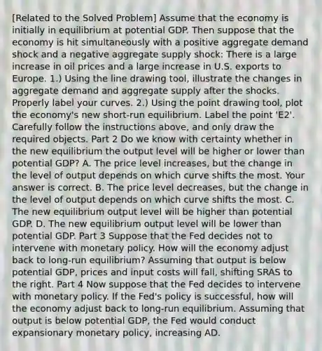 [Related to the Solved Problem​] Assume that the economy is initially in equilibrium at potential GDP. Then suppose that the economy is hit simultaneously with a positive aggregate demand shock and a negative aggregate supply​ shock: There is a large increase in oil prices and a large increase in U.S. exports to Europe. ​1.) Using the line drawing​ tool, illustrate the changes in aggregate demand and aggregate supply after the shocks. Properly label your curves. ​2.) Using the point drawing​ tool, plot the​ economy's new​ short-run equilibrium. Label the point ​'E2​'. Carefully follow the instructions​ above, and only draw the required objects. Part 2 Do we know with certainty whether in the new equilibrium the output level will be higher or lower than potential​ GDP? A. The price level​ increases, but the change in the level of output depends on which curve shifts the most. Your answer is correct. B. The price level​ decreases, but the change in the level of output depends on which curve shifts the most. C. The new equilibrium output level will be higher than potential GDP. D. The new equilibrium output level will be lower than potential GDP. Part 3 Suppose that the Fed decides not to intervene with monetary policy. How will the economy adjust back to​ long-run equilibrium? Assuming that output is below potential​ GDP, prices and input costs will fall​, shifting SRAS to the right. Part 4 Now suppose that the Fed decides to intervene with monetary policy. If the​ Fed's policy is​ successful, how will the economy adjust back to​ long-run equilibrium. Assuming that output is below potential​ GDP, the Fed would conduct expansionary monetary​ policy, increasing AD.