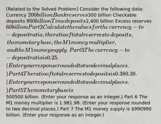 ​[Related to the Solved Problem​] Consider the following​ data: Currency ​200 billion Bank reserves ​300 billion Checkable deposits ​800 billion Time deposits ​2,400 billion Excess reserves ​60 billion Part 2 Calculate the values for the​ currency-to-deposit ratio, the ratio of total reserves to​ deposits, the monetary​ base, the M1 money​ multiplier, and the M1 money supply. Part 3 The​ currency-to-deposit ratio is 0.25. ​(Enter your response rounded to two decimal places.​) Part 4 The ratio of total reserves to deposits is 0.380.38. ​(Enter your response rounded to two decimal places.​) Part 5 The monetary base is ​500500 billion. ​(Enter your response as an integer.​) Part 6 The M1 money multiplier is 1.981.98. ​(Enter your response rounded to two decimal places.​) Part 7 The M1 money supply is ​990990 billion. ​(Enter your response as an integer.​)