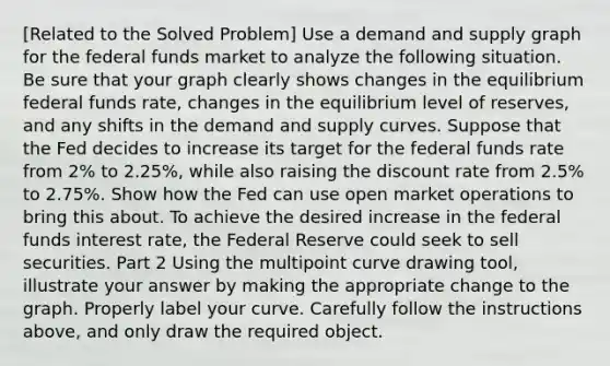 ​[Related to the Solved Problem​] Use a demand and supply graph for the federal funds market to analyze the following situation. Be sure that your graph clearly shows changes in the equilibrium federal funds​ rate, changes in the equilibrium level of​ reserves, and any shifts in the demand and supply curves. Suppose that the Fed decides to increase its target for the federal funds rate from 2% to 2.25%, while also raising the discount rate from 2.5% to 2.75%. Show how the Fed can use open market operations to bring this about. To achieve the desired increase in the federal funds interest rate, the Federal Reserve could seek to sell securities. Part 2 Using the multipoint curve drawing​ tool, illustrate your answer by making the appropriate change to the graph. Properly label your curve. Carefully follow the instructions​ above, and only draw the required object.