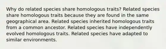 Why do related species share homologous traits? Related species share homologous traits because they are found in the same geographical area. Related species inherited homologous traits from a common ancestor. Related species have independently evolved homologous traits. Related species have adapted to similar environments.