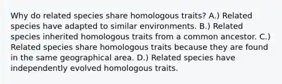 Why do related species share homologous traits? A.) Related species have adapted to similar environments. B.) Related species inherited homologous traits from a common ancestor. C.) Related species share homologous traits because they are found in the same geographical area. D.) Related species have independently evolved homologous traits.