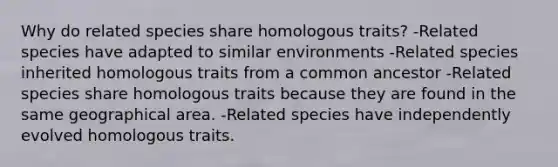 Why do related species share homologous traits? -Related species have adapted to similar environments -Related species inherited homologous traits from a common ancestor -Related species share homologous traits because they are found in the same geographical area. -Related species have independently evolved homologous traits.