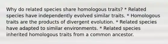 Why do related species share homologous traits? * Related species have independently evolved similar traits. * Homologous traits are the products of divergent evolution. * Related species have adapted to similar environments. * Related species inherited homologous traits from a common ancestor.