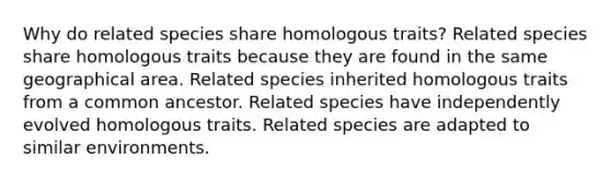 Why do related species share homologous traits? Related species share homologous traits because they are found in the same geographical area. Related species inherited homologous traits from a common ancestor. Related species have independently evolved homologous traits. Related species are adapted to similar environments.