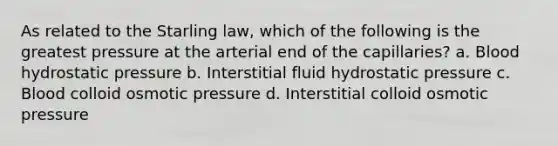 As related to the Starling law, which of the following is the greatest pressure at the arterial end of the capillaries? a. Blood hydrostatic pressure b. Interstitial fluid hydrostatic pressure c. Blood colloid osmotic pressure d. Interstitial colloid osmotic pressure