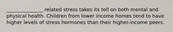 _______________ related stress takes its toll on both mental and physical health. Children from lower income homes tend to have higher levels of stress hormones than their higher-income peers.