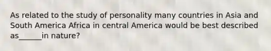 As related to the study of personality many countries in Asia and South America Africa in central America would be best described as______in nature?