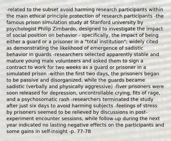 -related to the subset avoid harming research participants within the main ethical principle protection of research participants -the famous prison simulation study at Stanford university by psychologist Philip Zimbardo, designed to investigate the impact of social position on behavior - specifically, the impact of being either a guard or a prisoner in a "total institution"; widely cited as demonstrating the likelihood of emergence of sadistic behavior in guards -researchers selected apparently stable and mature young male volunteers and asked them to sign a contract to work for two weeks as a guard or prisoner in a simulated prison -within the first two days, the prisoners began to be passive and disorganized, while the guards became sadistic (verbally and physically aggressive) -fiver prisoners were soon released for depression, uncontrollable crying, fits of rage, and a psychosomatic rash -researchers terminated the study after just six days to avoid harming subjects -feelings of stress by prisoners seemed to be relieved by discussions in post-experiment encounter sessions, while follow-up during the next year indicated no lasting negative effects on the participants and some gains in self-insight -p. 77-78