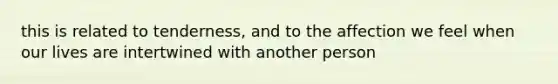 this is related to tenderness, and to the affection we feel when our lives are intertwined with another person