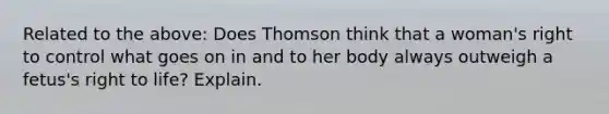 Related to the above: Does Thomson think that a woman's right to control what goes on in and to her body always outweigh a fetus's right to life? Explain.