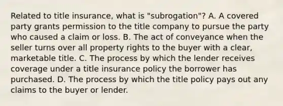 Related to title insurance, what is "subrogation"? A. A covered party grants permission to the title company to pursue the party who caused a claim or loss. B. The act of conveyance when the seller turns over all property rights to the buyer with a clear, marketable title. C. The process by which the lender receives coverage under a title insurance policy the borrower has purchased. D. The process by which the title policy pays out any claims to the buyer or lender.