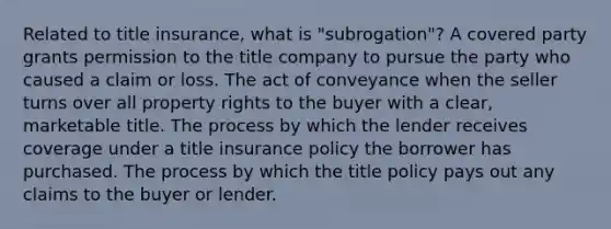 Related to title insurance, what is "subrogation"? A covered party grants permission to the title company to pursue the party who caused a claim or loss. The act of conveyance when the seller turns over all property rights to the buyer with a clear, marketable title. The process by which the lender receives coverage under a title insurance policy the borrower has purchased. The process by which the title policy pays out any claims to the buyer or lender.