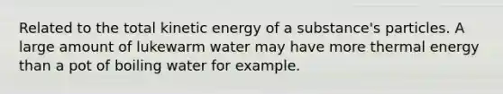 Related to the total kinetic energy of a substance's particles. A large amount of lukewarm water may have more thermal energy than a pot of boiling water for example.